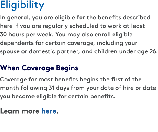Eligibility In general, you are eligible for the benefits described here if you are regularly scheduled to work at le...